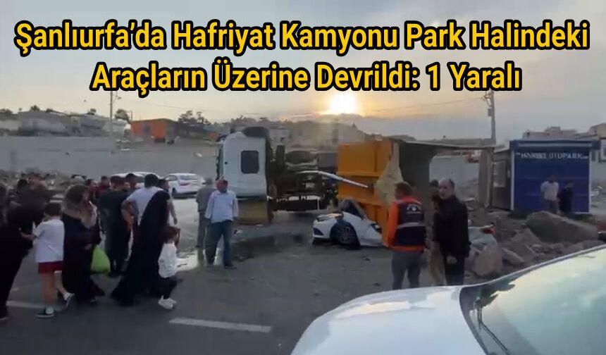 Şanlıurfa’da Hafriyat Kamyonu Park Halindeki Araçların Üzerine Devrildi: 1 Yaralı